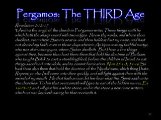 Pergamos: The THIRD Age
Revelation 2:12-17
¶ And to the angel of the church in Per'gamos write; These things saith he
which hath the sharp sword with two edges. I know thy works, and where thou
dwellest, even where Satan's seat is: and thou holdest fast my name, and hast
not denied my faith, even in those days wherein An'tipas was my faithful martyr,
who was slain among you, where Satan dwelleth. But I have a few things
against thee, because thou hast there them that hold the doctrine of Ba'laam,
who taught Balak to cast a stumblingblock before the children of Israel, to eat
things sacrificed unto idols, and to commit fornication. Num 25:1-3; 31:16 So
hast thou also them that hold the doctrine of the Nicola'itans, which thing I hate.
Repent; or else I will come unto thee quickly, and will fight against them with the
sword of my mouth. He that hath an ear, let him hear what the Spirit saith unto
the churches; To him that overcometh will I give to eat of the hidden manna, Ex
16:14-15 and will give him a white stone, and in the stone a new name written,
which no man knoweth saving he that receiveth it.




                                                                                      57
 