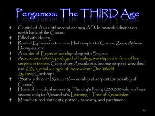 Pergamos: The THIRD Age
Capital of Asia until second century A.D. In beautiful district on
north bank of the Caicus.
Filled with idolatry;
Rivaled Ephesus in temples. Had temples to Caesar, Zeus, Athena,
Dionysos, etc.
A center of Emperor worship along with Smyrna.
Aesculapius (Asklepios), god of healing, worshipped in form of live
serpent in temple. Coins show Aesculapius bearing serpent-wreathed
rod. UN symbol – a type of ‗benevolent‘ One World
System/Lordship?
"Satan's throne" (Rev. 2:13)--- worship of serpent (or possibly of
Caesar).
Home of a medical university. The city's library (200,000 volumes) was
second only to Alexandria's. Learning – Tree of Knowledge
Manufactured ointments, pottery, tapestry, and parchment.

                                                                    58
 