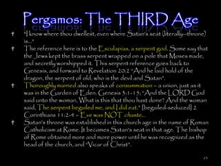 Pergamos: The THIRD Age
"I know where thou dwellest, even where Satan's seat (literally--throne)
is..."
The reference here is to the Esculapias, a serpent god. Some say that
the Jews kept the brass serpent wrapped on a pole that Moses made,
and secretly worshipped it. This serpent reference goes back to
Genesis, and forward to Revelation 20:2 ―And he laid hold of the
dragon, the serpent of old, who is the devil and Satan‖.
Thoroughly married also speaks of consummation – a union, just as it
was in the Garden of Eden. Genesis 3:1-15; ―And the LORD God
said unto the woman, What is this that thou hast done? And the woman
said, The serpent beguiled me, and I did eat.‖ [beguiled-seduced] 2
Corinthians 11:2-4 – Eve was NOT chaste…
Satan's throne was established in this church age in the name of Roman
Catholicism at Rome. It becomes Satan's seat in that age. The bishop
of Rome obtained more and more power until he was recognized as the
head of the church, and ―Vicar of Christ‖.

                                                                      63
 