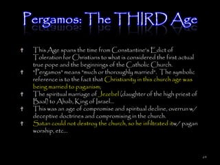 Pergamos: The THIRD Age

 This Age spans the time from Constantine's Edict of
 Toleration for Christians to what is considered the first actual
 true pope and the beginnings of the Catholic Church.
 "Pergamos" means "much or thoroughly married". The symbolic
 reference is to the fact that Christianity in this church age was
 being married to paganism;
 The spiritual marriage of Jezebel (daughter of the high priest of
 Baal) to Ahab, King of Israel...
 This was an age of compromise and spiritual decline, overrun w/
 deceptive doctrines and compromising in the church.
 Satan could not destroy the church, so he infiltrated itw/ pagan
 worship, etc...



                                                                     64
 
