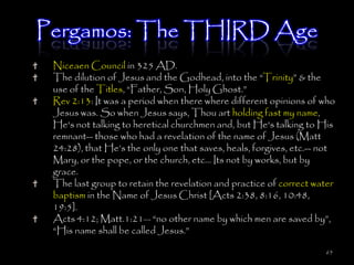 Pergamos: The THIRD Age
 Niceaen Council in 325 AD.
 The dilution of Jesus and the Godhead, into the ―Trinity‖ & the
 use of the Titles, ―Father, Son, Holy Ghost.‖
 Rev 2:13: It was a period when there where different opinions of who
 Jesus was. So when Jesus says, Thou art holding fast my name,
 He's not talking to heretical churchmen and, but He's talking to His
 remnant-- those who had a revelation of the name of Jesus (Matt
 24:28), that He‘s the only one that saves, heals, forgives, etc.-- not
 Mary, or the pope, or the church, etc... Its not by works, but by
 grace.
 The last group to retain the revelation and practice of correct water
 baptism in the Name of Jesus Christ [Acts 2:38, 8:16, 10:48,
 19:5].
 Acts 4:12; Matt.1:21— ―no other name by which men are saved by‖,
 ―His name shall be called Jesus.‖

                                                                    65
 