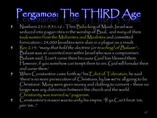 Pergamos: The THIRD Age
Numbers 25:1-9;31:16 - Thru Balacking of Moab, Israel was
seduced into pagan rites in the worship of Baal, and many of them
took women from the Midianites and Moabites and committed
fornication-- 24,000 Israelites were slain in a plague as a result.
Rev 2:14: ―many that hold the doctrine (or teaching) of Balaam‖ -
Balaam was an anointed man within Israel who was a compromiser.
Balaam said, ‗I can't curse them because God has blessed them.
However, if you somehow can tempt them to sin, God will forsake them
and curse them.‘
When Constantine came forth w/ his Edict of Toleration, he said
‗there's no more persecution of Christians, by law we're all going to be
Christians‘. Many were given money and clothing to convert – there no
longer was any distinction between the church and the world.
Christianity was married w/ paganism.
Constantine's reason was to unify his empire. ―If ya Can‘t beat ‗em,
join ‗em…‖
                                                                     67
 