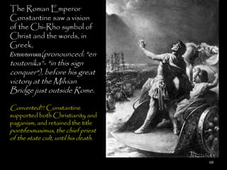 The Roman Emperor
Constantine saw a vision
of the Chi-Rho symbol of
Christ and the words, in
Greek,
Εντουτονικα(pronounced: "en
toutonika‖- "in this sign
conquer"), before his great
victory at the Milvian
Bridge just outside Rome.

Converted?? Constantine
supported both Christianity and
paganism, and retained the title
pontifexmaximus, the chief priest
of the state cult, until his death.


                                      68
 