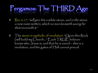 Pergamos: The THIRD Age
 Rev 2:17: ―will give him a white stone, and in the stone
 a new name written, which no man knoweth saving he
 that receiveth it.‖

 The stone is symbolic of revelation. ―Upon this Rock
 I will build my Church…‖ Each TRUE believer
 knows who Jesus is, and that he is saved – this is a
 revelation, and the gates of Hell cannot prevail.




                                                            69
 
