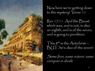 Now here we‘re getting down
to the mystery! Verse 11

Rev 17:11 And the Beast
which was, and is not, is also
an eighth, and is of the seven,
and is going to perdition.

This 8th is the Antichrist —
BUT, he‘s also of the seven!

Same Iron, same nature, same
conquer & divide
                            7
 