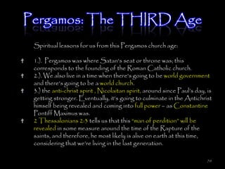 Pergamos: The THIRD Age
 Spiritual lessons for us from this Pergamos church age:

 1.). Pergamos was where Satan's seat or throne was; this
 corresponds to the founding of the Roman Catholic church.
 2.). We also live in a time when there's going to be world government
 and there's going to be a world church.
 3.) the anti-christ spirit , Nicolaitan spirit, around since Paul‘s day, is
 getting stronger. Eventually, it's going to culminate in the Antichrist
 himself being revealed and coming into full power – as Constantine
 Pontiff Maximus was.
 2 Thessalonians 2:3 tells us that this ―man of perdition‖ will be
 revealed in some measure around the time of the Rapture of the
 saints, and therefore, he most likely is alive on earth at this time,
 considering that we're living in the last generation.

                                                                          70
 