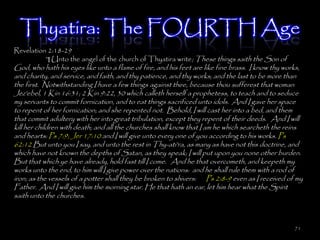 Thyatira: The FOURTH Age
Revelation 2:18-29
          ¶ Unto the angel of the church of Thyatira write; These things saith the Son of
God, who hath his eyes like unto a flame of fire, and his feet are like fine brass. I know thy works,
and charity, and service, and faith, and thy patience, and thy works; and the last to be more than
the first. Notwithstanding I have a few things against thee, because thou sufferest that woman
Jez'ebel, 1 Kin 16:31; 2 Kin 9:22, 30 which calleth herself a prophetess, to teach and to seduce
my servants to commit fornication, and to eat things sacrificed unto idols. And I gave her space
to repent of her fornication; and she repented not. Behold, I will cast her into a bed, and them
that commit adultery with her into great tribulation, except they repent of their deeds. And I will
kill her children with death; and all the churches shall know that I am he which searcheth the reins
and hearts: Ps 7:9; Jer 17:10 and I will give unto every one of you according to his works. Ps
62:12 But unto you I say, and unto the rest in Thy-ati'ra, as many as have not this doctrine, and
which have not known the depths of Satan, as they speak; I will put upon you none other burden.
But that which ye have already, hold fast till I come. And he that overcometh, and keepeth my
works unto the end, to him will I give power over the nations: and he shall rule them with a rod of
iron; as the vessels of a potter shall they be broken to shivers: Ps 2:8-9 even as I received of my
Father. And I will give him the morning star. He that hath an ear, let him hear what the Spirit
saith unto the churches.



                                                                                                  71
 