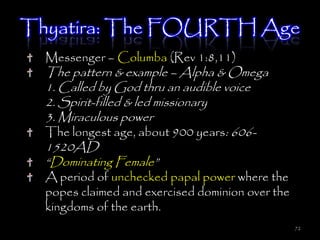 Thyatira: The FOURTH Age
  Messenger – Columba (Rev 1:8,11)
  The pattern & example – Alpha & Omega
  1. Called by God thru an audible voice
  2. Spirit-filled & led missionary
  3. Miraculous power
  The longest age, about 900 years: 606-
  1520AD
  ―Dominating Female‖
  A period of unchecked papal power where the
  popes claimed and exercised dominion over the
  kingdoms of the earth.
                                                  72
 