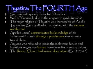 Thyatira: The FOURTH Age
 Surrounded by many rivers, full of leeches.
 Well off financially due to the corporate guilds (unions)
 The major religion of Thyatira was the worship of Apollo
 Tyrimnaios (Sun god), which was joined with the emperor
 worship cult.
 Apollo (Jesus) communicated his knowledge of his
 'father's will' to men through a prophetess who sat on a
 tripod chair.
 Anyone who refused to join in the idolatrous feasts and
 licentious orgies was barred from these first century unions.
 The Roman Church had an iron disposition (Ecc 7:25-28)



                                                            73
 