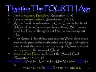 Thyatira: The FOURTH Age
    She is Mystery Babylon. (Revelation 17:5)
    She is the great whore. (Revelation 17:9, 18)
    A true female is submissive to God. Christ is her head
    (1 Cor 11:3-16 (headship & hair cutting). She has no
    word but His, no thoughts but His, no leadership but
    His.
    The Roman Church has cast out the Word, slain those
    who would preach the truth, ruled over kings and nations
    - and insists that she is the true body of Christ and that
    her popes are the vicars of Christ.
    VicariusFileii Dei – ‗in place of the Son of God‘
    (Revelation 13:17-18)
VICARIUS: V = 5, I = 1, C = 100, I + 1, U (or V) = 5; for FILEII: I =
   1,
       L = 50, I = 1, I = 1; for DEI: D = 500, I = 1; total 666.      74
 