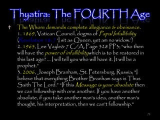 Thyatira: The FOURTH Age
 The Whore demands complete allegiance & obeisance.
 1. 1869, Vatican Council, dogma of Papal Infallibility
 (Revelation 18: 7 ‗I sit as Queen, yet am no widow.‘)
 2. 1965, Lee Vayle& 7 C/A, Page 328 PP3; ―who then
 will have the power of infallibilitywhich is to be restored in
 this last age? … I will tell you who will have it. It will be a
 prophet.‖
 3. 2006, Joseph Branham, St. Petersburg, Russia; "I
 believe that everything Brother Branham says is Thus
 Saith The Lord.‖ ―If this Message is your absolute then
 we can fellowship with one another. If you have another
 absolute, if you take another man's idea, another man's
 thought, his interpretation, then we can't fellowship."
                                                                   75
 