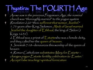 Thyatira: The FOURTH Age
 As we saw in the previous Pergamaen Age, the nominal
 church was ―thoroughly married‖ to the pagan system
 Revelation 2:20 ―thou sufferest that woman Jezebel."
 1. 75 years after King Solomon, Ahab of Israel married
 Jezebel the daughter of Ethbaal, the king of Sidon (1
 Kings 16:31).
 2. Ethbaal was a priest of Estartewho was a female deity,
 and they called her the queen of heaven.
 3. Jeremiah 7:18--denounces this worship of the queen of
 heaven
 4. Roman Catholicism substitutes Mary for Estarte –
 changes pagan Estarte fertility celebration to ‗Easter.‘
 Accept false teaching=spiritual fornication
                                                             78
 