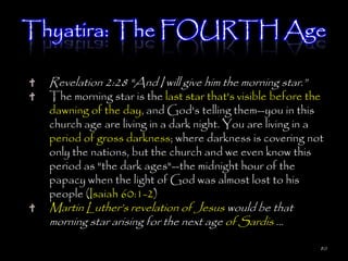 Thyatira: The FOURTH Age

  Revelation 2:28 "And I will give him the morning star.‖
  The morning star is the last star that's visible before the
  dawning of the day, and God's telling them--you in this
  church age are living in a dark night. You are living in a
  period of gross darkness; where darkness is covering not
  only the nations, but the church and we even know this
  period as "the dark ages"--the midnight hour of the
  papacy when the light of God was almost lost to his
  people (Isaiah 60:1-2)
  Martin Luther‘s revelation of Jesus would be that
  morning star arising for the next age of Sardis …

                                                            80
 