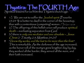 Thyatira: The FOURTH Age
Spiritual lessons for us from this Thyatira church age:

    1.). We are not to suffer the Jezebel spirit (Proverbs
    25:24 ―It is better to dwell in the corner of the housetop,
    than with a contentious (competing) woman…‖ )cf. Gen 1:26-28
    2.) The offspring of this hellish union will produce spiritual
    death – everlasting separation from God
    3.) there is only one mediator and one absolute – Jesus
    Christ (1 Timothy 2:5; Matthew 24:25)
    "I know thy works; and the last to be more than the first."
    This is remarkable. As the darkness of the age increased;
    as the honor roll of the martyrs grew lengthier day by day,
    they worked all the harder, they served all the more, and
    their faith increased.
                                                                     82
 