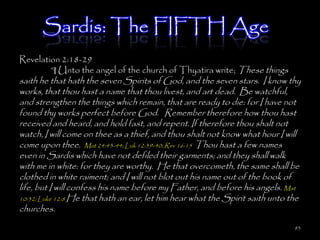 Sardis: The FIFTH Age
Revelation 2:18-29
        ¶ Unto the angel of the church of Thyatira write; These things
saith he that hath the seven Spirits of God, and the seven stars. I know thy
works, that thou hast a name that thou livest, and art dead. Be watchful,
and strengthen the things which remain, that are ready to die: for I have not
found thy works perfect before God. Remember therefore how thou hast
received and heard, and hold fast, and repent. If therefore thou shalt not
watch, I will come on thee as a thief, and thou shalt not know what hour I will
come upon thee. Mat 24:43-44; Luk 12:39-40; Rev 16:15 Thou hast a few names
even in Sardis which have not defiled their garments; and they shall walk
with me in white: for they are worthy. He that overcometh, the same shall be
clothed in white raiment; and I will not blot out his name out of the book of
life, but I will confess his name before my Father, and before his angels. Mat
10:32; Luke 12:8 He that hath an ear, let him hear what the Spirit saith unto the
churches.
                                                                               83
 