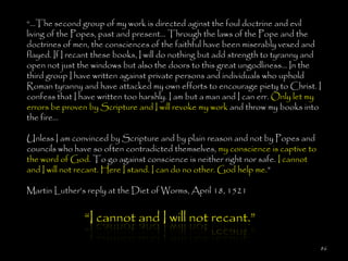 ―…The second group of my work is directed aginst the foul doctrine and evil
living of the Popes, past and present... Through the laws of the Pope and the
doctrines of men, the consciences of the faithful have been miserably vexed and
flayed. If I recant these books, I will do nothing but add strength to tyranny and
open not just the windows but also the doors to this great ungodliness... In the
third group I have written against private persons and individuals who uphold
Roman tyranny and have attacked my own efforts to encourage piety to Christ. I
confess that I have written too harshly. I am but a man and I can err. Only let my
errors be proven by Scripture and I will revoke my work and throw my books into
the fire...

Unless I am convinced by Scripture and by plain reason and not by Popes and
councils who have so often contradicted themselves, my conscience is captive to
the word of God. To go against conscience is neither right nor safe. I cannot
and I will not recant. Here I stand. I can do no other. God help me.‖

Martin Luther‘s reply at the Diet of Worms, April 18, 1521


                ―I cannot and I will not recant.‖

                                                                                  86
 