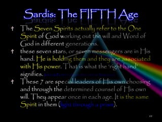 Sardis: The FIFTH Age
The Seven Spirits actually refer to the One
Spirit of God working out the will and Word of
God in different generations.
these seven stars, or seven messengers are in His
hand. He is holding them and they are associated
with His power. That is what the ‗right hand‘
signifies. Is 41:10; Ps 137:5; Acts 2:34 & 7:55-56; Matt 26:64
These 7 are special leaders of His own choosing
and through the determined counsel of His own
will. They appear once in each age. It is the same
Spirit in them (light through a prism).
                                                             88
 