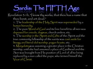 Sardis: The FIFTH Age
Revelation 3:1b, "I know thy works, that thou has a name that
   thou livest, and art dead.‖
    1. The leadership of the Holy Spirit was superseded by a
    human hierarchy.
    2. The pure Word of God and its free benefit to all men was
    deposed for creeds, dogmas, church orders, etc.
    3. The worship in the Spirit and Gifts of the Spirit and the
    true community fellowship of the saints was cast aside for
    liturgy and literal idol worship, pagan feasts, etc.
    4. Maryolatrywas assuming a greater place in the Christian
    worship, until she had assumed a place of Godhead and the
    Son was brought from His position of Lord of all to being
    replaced by a man called the pope, who termed himself the
    Vicar of Christ.

                                                                   89
 