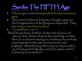 Sardis: The FIFTH Age
   This era gave tremendous growth to the denominational
   spirit.
   There were Lutherans, Hussites, Zwingli's party, etc.
   Such fragmentation of the Body was deplorable. They
   were living a name but were dead.
   1 Corinthians 1:10-13
―Now I beseech you, brethren, by the name of our Lord
   Jesus Christ, that ye all speak the same thing, and that
   there be no divisions among you; but that ye be perfectly
   joined together in the same mind and in the same
   judgment… Now this I say, that every one of you saith, I
   am of Paul; and I of Apollos; and I of Cephas; and I of
   Christ. Is Christ divided?‖
                                                           90
 