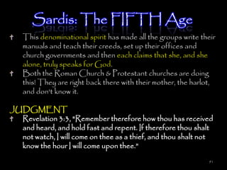 Sardis: The FIFTH Age
   This denominational spirit has made all the groups write their
   manuals and teach their creeds, set up their offices and
   church governments and then each claims that she, and she
   alone, truly speaks for God.
   Both the Roman Church & Protestant churches are doing
   this! They are right back there with their mother, the harlot,
   and don't know it.

JUDGMENT
  Revelation 3:3, "Remember therefore how thou has received
  and heard, and hold fast and repent. If therefore thou shalt
  not watch, I will come on thee as a thief, and thou shalt not
  know the hour I will come upon thee.‖
                                                               91
 