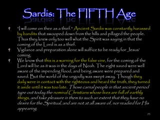 Sardis: The FIFTH Age
"I will come on thee as a thief." Ancient Sardis was constantly harassed
by bandits that swooped down from the hills and pillaged the people.
Thus they knew only too well what the Spirit was saying in that the
coming of the Lord is as a thief.
Vigilance and preparation alone will suffice to be ready for Jesus‘
coming.
We know that this is a warning for the false vine, for the coming of the
Lord will be as it was in the days of Noah. The eight saved were well
aware of the impending flood, and being aware were prepared and
saved. But the world of the ungodly was swept away. Though they
daily were in contact with the righteous and heard the truth, they turned
it aside until it was too late. Those carnal people in that ancient period
type out today the nominal Christians whose lives are full of earthly
things, and take pleasure in them to such an extent that they have no
desire for the Spiritual, and are not at all aware of, nor readied for His
appearing.
                                                                         93
 
