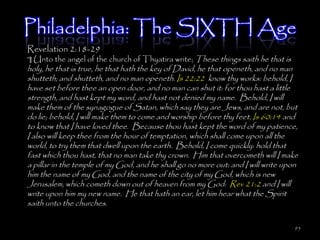Philadelphia: The SIXTH Age
Revelation 2:18-29
¶ Unto the angel of the church of Thyatira write; These things saith he that is
holy, he that is true, he that hath the key of David, he that openeth, and no man
shutteth; and shutteth, and no man openeth. Is 22:22 know thy works: behold, I
have set before thee an open door, and no man can shut it: for thou hast a little
strength, and hast kept my word, and hast not denied my name. Behold, I will
make them of the synagogue of Satan, which say they are Jews, and are not, but
do lie; behold, I will make them to come and worship before thy feet, Is 60:14 and
to know that I have loved thee. Because thou hast kept the word of my patience,
I also will keep thee from the hour of temptation, which shall come upon all the
world, to try them that dwell upon the earth. Behold, I come quickly: hold that
fast which thou hast, that no man take thy crown. Him that overcometh will I make
a pillar in the temple of my God, and he shall go no more out: and I will write upon
him the name of my God, and the name of the city of my God, which is new
Jerusalem, which cometh down out of heaven from my God: Rev 21:2 and I will
write upon him my new name. He that hath an ear, let him hear what the Spirit
saith unto the churches.

                                                                                  95
 