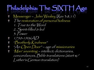 Philadelphia: The SIXTH Age
  Messenger – John Wesley (Rev 3:8,11)
  The restoration of personal holiness
  1. True to the Word
  2. Spirit-filled & led
  3. Power
  1750-1906AD
  ―Brotherly Kindness‖
  ―An Open Door‖ – age of missionaries
  ‗Man‘ anointing – intellect; dictionaries,
  concordances, Bible translations (start w/
  Luther‘s German translation)
                                               96
 