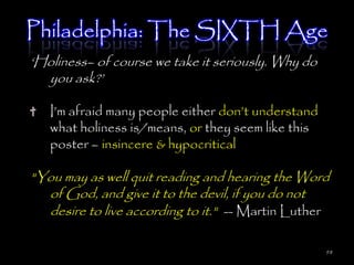 Philadelphia: The SIXTH Age
‗Holiness– of course we take it seriously. Why do
  you ask?‘

   I‘m afraid many people either don‘t understand
   what holiness is/means, or they seem like this
   poster – insincere & hypocritical

"You may as well quit reading and hearing the Word
  of God, and give it to the devil, if you do not
  desire to live according to it." -- Martin Luther

                                                    98
 