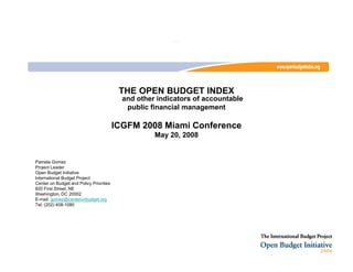 …




                                          THE OPEN BUDGET INDEX
                                           and other indicators of accountable
                                            public financial management

                                         ICGFM 2008 Miami Conference
                                                    May 20, 2008


Pamela Gomez
Project Leader
Open Budget Initiative
International Budget Project
Center on Budget and Policy Priorities
820 First Street, NE
Washington, DC 20002
E-mail: gomez@centeronbudget.org
Tel. (202) 408-1080
 