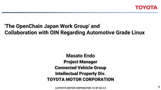 'The OpenChain Japan Work Group' and
Collaboration with OIN Regarding Automotive Grade Linux
Masato Endo
Project Manager
Connected Vehicle Group
Intellectual Property Div.
TOYOTA MOTOR CORPORATION
(c)TOYOTA MOTOR CORPORATION CC BY-SA 4.0 1
 