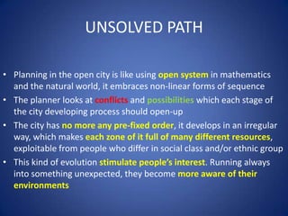 UNSOLVED PATH
• Planning in the open city is like using open system in mathematics
and the natural world, it embraces non-linear forms of sequence
• The planner looks at conflicts and possibilities which each stage of
the city developing process should open-up
• The city has no more any pre-fixed order, it develops in an irregular
way, which makes each zone of it full of many different resources,
exploitable from people who differ in social class and/or ethnic group
• This kind of evolution stimulate people’s interest. Running always
into something unexpected, they become more aware of their
environments
 