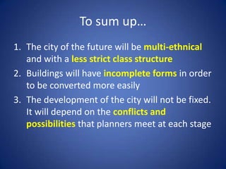 To sum up…
1. The city of the future will be multi-ethnical
and with a less strict class structure
2. Buildings will have incomplete forms in order
to be converted more easily
3. The development of the city will not be fixed.
It will depend on the conflicts and
possibilities that planners meet at each stage
 