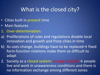 What is the closed city?
• Cities built in present time
• Main features
1. Over-determination:
a) Proliferations of rules and regulations disable local
innovation and growth and froze cities in time
b) As uses change, buildings have to be replaced→ fixed
form-function relations make them so difficult to
adapt
2. Society as a closed system: zoning isolation→ people
live and work in unawareness conditions and there is
no information exchange among different zones
 