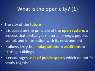 What is the open city? (1)
• The city of the future
• It is based on the principle of the open system: a
process that exchanges material, energy, people,
capital, and information with its environment
• It allows jerry-built adaptations or additions to
existing buildings
• It encourages uses of public spaces which do not fit
neatly together
 
