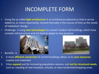 INCOMPLETE FORM
• Using the so called light architecture→ an architecture planned so that it can be
added to, or more importantly, revised internally in the course of time as the needs
of habitation change
• Challenge → using new technologies to convert modern tall buildings, which have
complex infrastructure and are hard to adapt to new purpose.
• Benefits →
1. A more efficient conversion of current buildings allows us to save resources
(capital and materials)
2. Cities expand just for increasing population reasons, and not for structural needs,
such as: needing of new hospitals, schools, or new residential/shopping areas
 