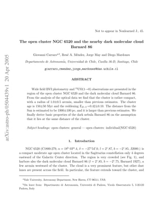Not to appear in Nonlearned J., 45.


                                       The open cluster NGC 6520 and the nearby dark molecular cloud
                                                               Barnard 86

                                                    Giovanni Carraroa,b , Ren´ A. M´ndez, Jorge May and Diego Mardones
                                                                             e     e
arXiv:astro-ph/0504439v1 20 Apr 2005




                                             Departamento de Astronom´ Universidad de Chile, Casilla 36-D, Santiago, Chile
                                                                     ia,

                                                            gcarraro,rmendez,jorge,mardones@das.uchile.cl


                                                                                    ABSTRACT


                                                   Wide ﬁeld BVI photometry and 12 CO(1→0) observations are presented in the
                                               region of the open cluster NGC 6520 and the dark molecular cloud Barnard 86.
                                               From the analysis of the optical data we ﬁnd that the cluster is rather compact,
                                               with a radius of 1.0±0.5 arcmin, smaller than previous estimates. The cluster
                                               age is 150±50 Myr and the reddening EB−V =0.42±0.10. The distance from the
                                               Sun is estimated to be 1900±100 pc, and it is larger than previous estimates. We
                                               ﬁnally derive basic properties of the dark nebula Barnard 86 on the assumption
                                               that it lies at the same distance of the cluster.

                                               Subject headings: open clusters: general — open clusters: individual(NGC 6520)



                                                                               1.    Introduction

                                            NGC 6520 (C1800-279, α = 18h 03m .4, δ = −27◦ 54′ .0, l = 2◦ .87, b = −2◦ .85, J2000.) is
                                       a compact moderate age open cluster located in the Sagittarius constellation only 4 degrees
                                       eastward of the Galactic Center direction. The region is very crowded (see Fig. 1), and
                                       harbors also the dark molecular cloud Barnard 86 (l = 2◦ .85, b = −2◦ .75, Barnard 1927), a
                                       few arcmin westward of the cluster. The cloud is a very prominent feature, but other dust
                                       lanes are present across the ﬁeld. In particular, the feature extends toward the cluster, and

                                         a
                                             Yale University, Astronomy Department, New Haven, CT 06511, USA
                                         b
                                          On leave from: Dipartimento di Astronomia, Universit` di Padova, Vicolo Osservatorio 5, I-35122
                                                                                              a
                                       Padova, Italy
 