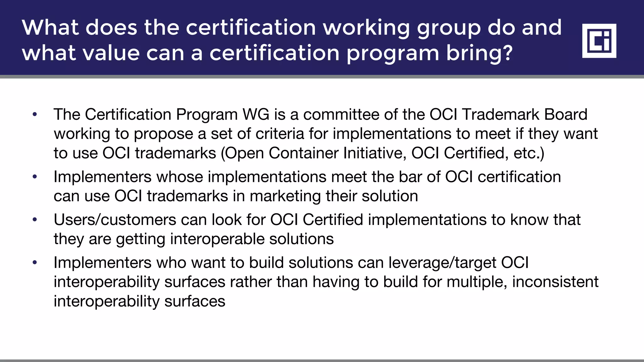 • The Certification Program WG is a committee of the OCI Trademark Board
working to propose a set of criteria for implementations to meet if they want
to use OCI trademarks (Open Container Initiative, OCI Certified, etc.)
• Implementers whose implementations meet the bar of OCI certification
can use OCI trademarks in marketing their solution
• Users/customers can look for OCI Certified implementations to know that
they are getting interoperable solutions
• Implementers who want to build solutions can leverage/target OCI
interoperability surfaces rather than having to build for multiple, inconsistent
interoperability surfaces
What does the certification working group do and
what value can a certification program bring?
 