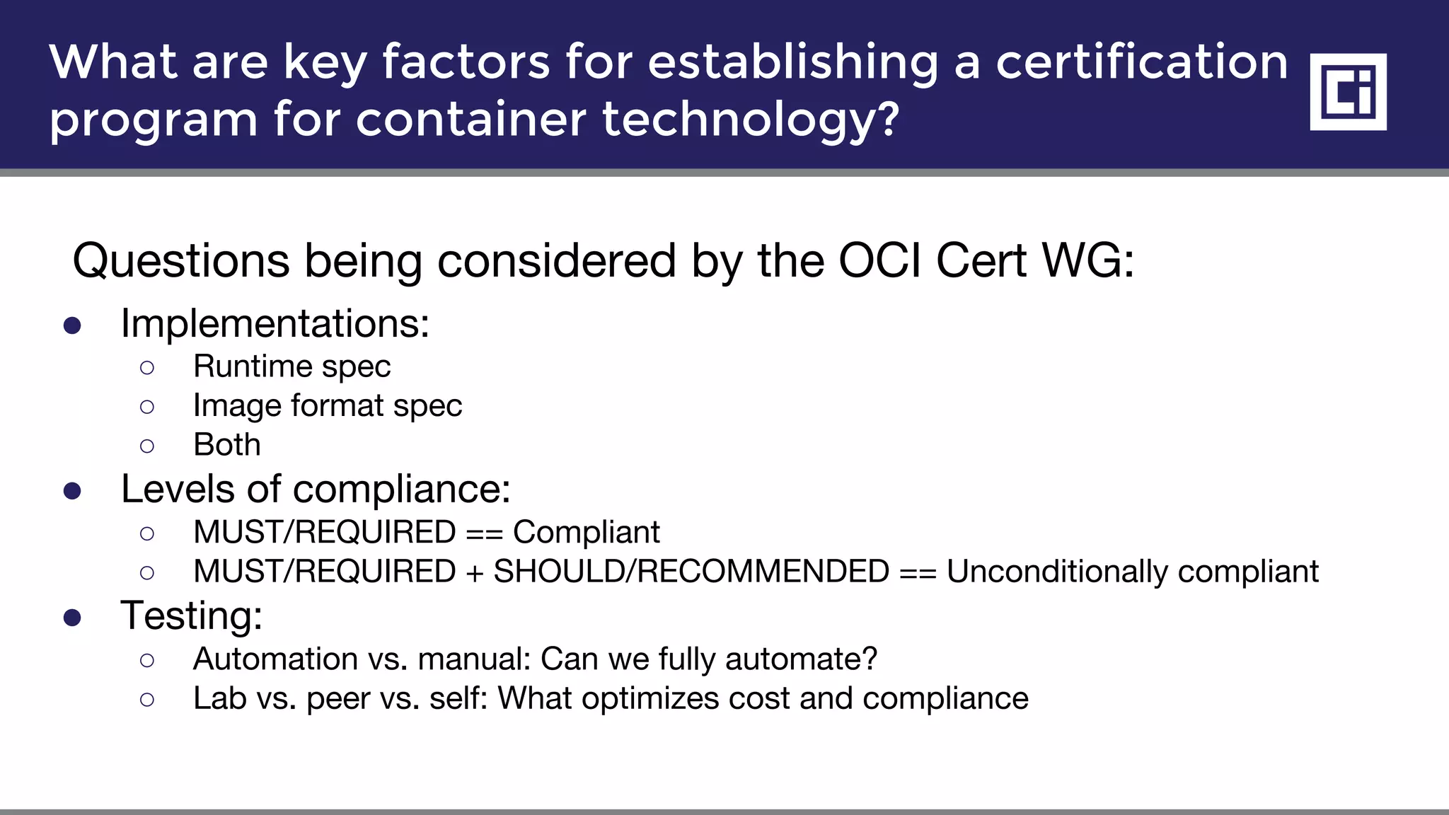 What are key factors for establishing a certification
program for container technology?
Questions being considered by the OCI Cert WG:
● Implementations:
○ Runtime spec
○ Image format spec
○ Both
● Levels of compliance:
○ MUST/REQUIRED == Compliant
○ MUST/REQUIRED + SHOULD/RECOMMENDED == Unconditionally compliant
● Testing:
○ Automation vs. manual: Can we fully automate?
○ Lab vs. peer vs. self: What optimizes cost and compliance
 
