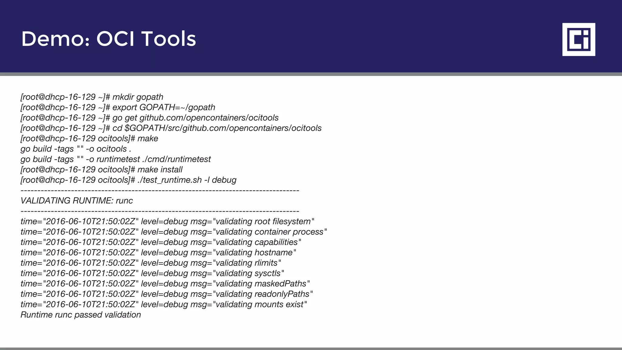 Demo: OCI Tools
[root@dhcp-16-129 ~]# mkdir gopath
[root@dhcp-16-129 ~]# export GOPATH=~/gopath
[root@dhcp-16-129 ~]# go get github.com/opencontainers/ocitools
[root@dhcp-16-129 ~]# cd $GOPATH/src/github.com/opencontainers/ocitools
[root@dhcp-16-129 ocitools]# make
go build -tags "" -o ocitools .
go build -tags "" -o runtimetest ./cmd/runtimetest
[root@dhcp-16-129 ocitools]# make install
[root@dhcp-16-129 ocitools]# ./test_runtime.sh -l debug
-----------------------------------------------------------------------------------
VALIDATING RUNTIME: runc
-----------------------------------------------------------------------------------
time="2016-06-10T21:50:02Z" level=debug msg="validating root filesystem"
time="2016-06-10T21:50:02Z" level=debug msg="validating container process"
time="2016-06-10T21:50:02Z" level=debug msg="validating capabilities"
time="2016-06-10T21:50:02Z" level=debug msg="validating hostname"
time="2016-06-10T21:50:02Z" level=debug msg="validating rlimits"
time="2016-06-10T21:50:02Z" level=debug msg="validating sysctls"
time="2016-06-10T21:50:02Z" level=debug msg="validating maskedPaths"
time="2016-06-10T21:50:02Z" level=debug msg="validating readonlyPaths"
time="2016-06-10T21:50:02Z" level=debug msg="validating mounts exist"
Runtime runc passed validation
 