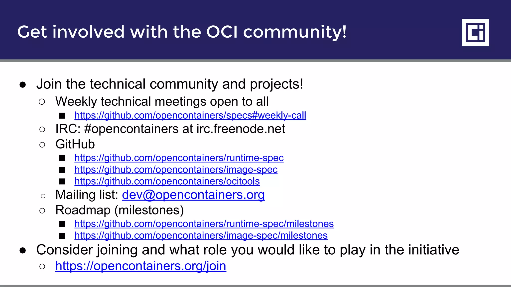 Get involved with the OCI community!
● Join the technical community and projects!
○ Weekly technical meetings open to all
■ https://github.com/opencontainers/specs#weekly-call
○ IRC: #opencontainers at irc.freenode.net
○ GitHub
■ https://github.com/opencontainers/runtime-spec
■ https://github.com/opencontainers/image-spec
■ https://github.com/opencontainers/ocitools
○ Mailing list: dev@opencontainers.org
○ Roadmap (milestones)
■ https://github.com/opencontainers/runtime-spec/milestones
■ https://github.com/opencontainers/image-spec/milestones
● Consider joining and what role you would like to play in the initiative
○ https://opencontainers.org/join
 