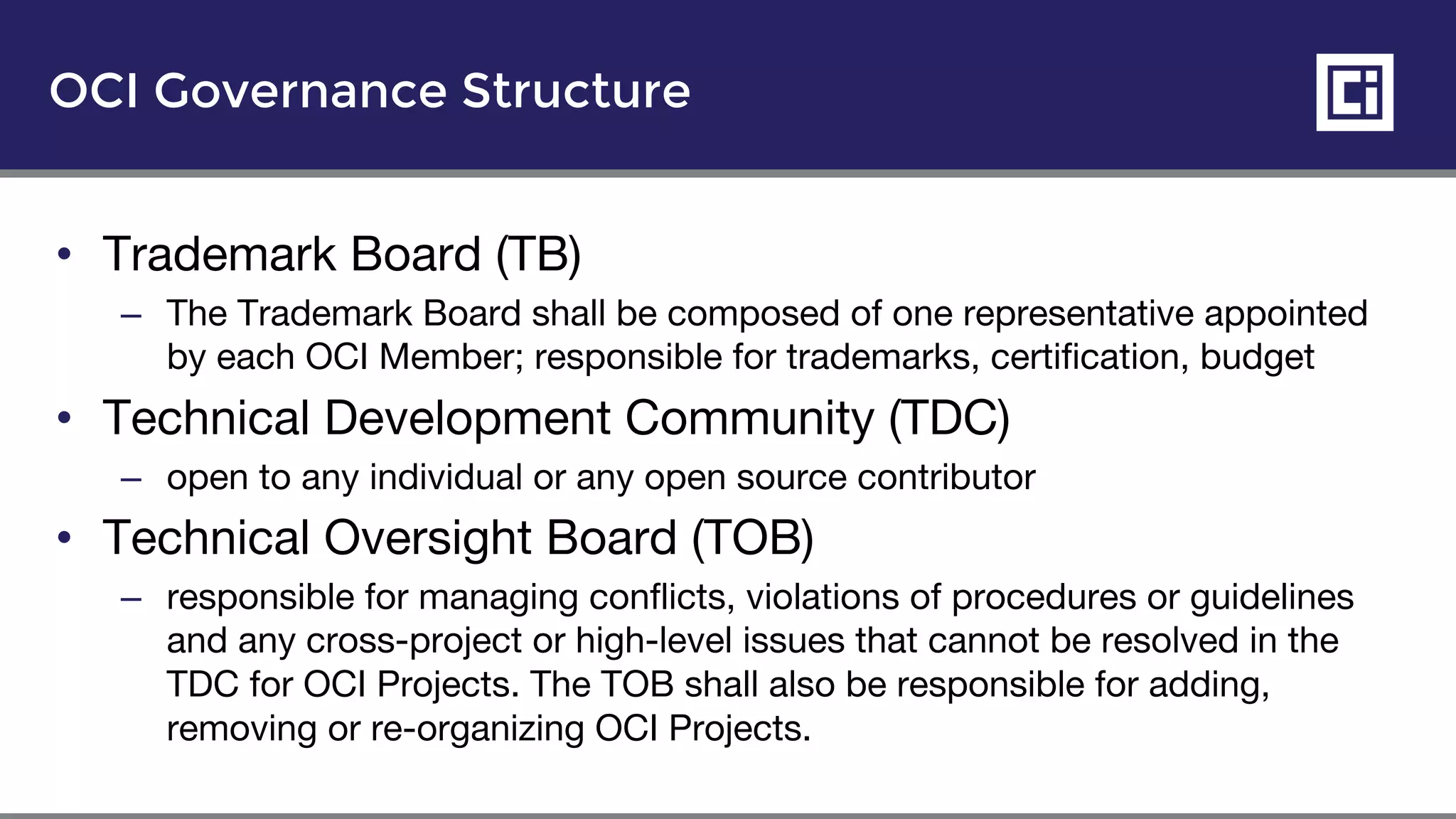 OCI Governance Structure
• Trademark Board (TB)
– The Trademark Board shall be composed of one representative appointed
by each OCI Member; responsible for trademarks, certification, budget
• Technical Development Community (TDC)
– open to any individual or any open source contributor
• Technical Oversight Board (TOB)
– responsible for managing conflicts, violations of procedures or guidelines
and any cross-project or high-level issues that cannot be resolved in the
TDC for OCI Projects. The TOB shall also be responsible for adding,
removing or re-organizing OCI Projects.
 
