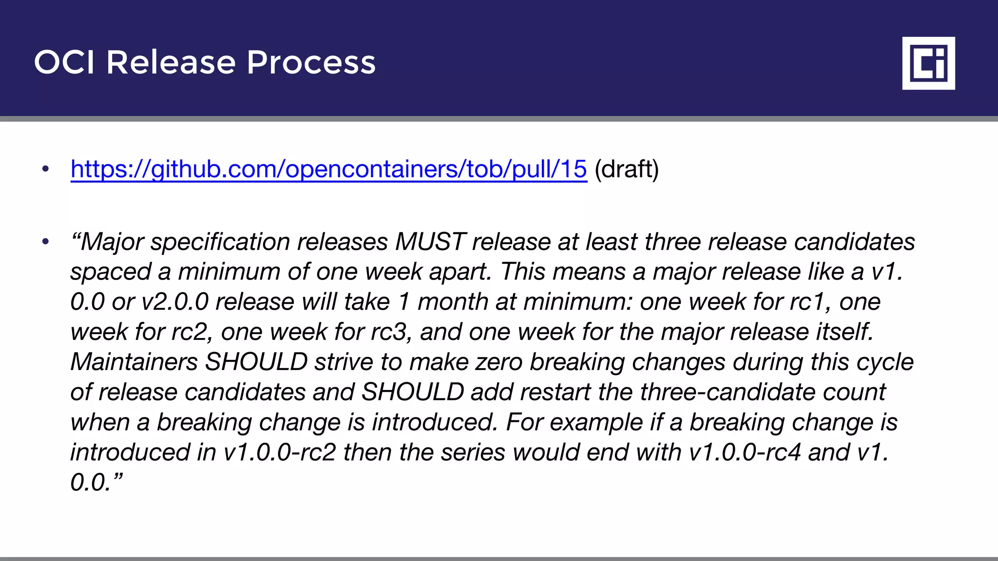 OCI Release Process
• https://github.com/opencontainers/tob/pull/15 (draft)
• “Major specification releases MUST release at least three release candidates
spaced a minimum of one week apart. This means a major release like a v1.
0.0 or v2.0.0 release will take 1 month at minimum: one week for rc1, one
week for rc2, one week for rc3, and one week for the major release itself.
Maintainers SHOULD strive to make zero breaking changes during this cycle
of release candidates and SHOULD add restart the three-candidate count
when a breaking change is introduced. For example if a breaking change is
introduced in v1.0.0-rc2 then the series would end with v1.0.0-rc4 and v1.
0.0.”
 
