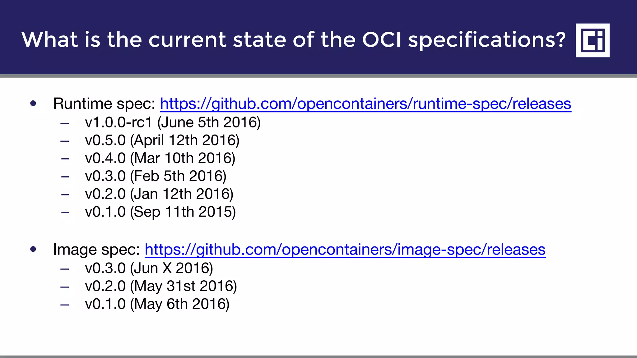 What is the current state of the OCI specifications?
• Runtime spec: https://github.com/opencontainers/runtime-spec/releases
– v1.0.0-rc1 (June 5th 2016)
– v0.5.0 (April 12th 2016)
– v0.4.0 (Mar 10th 2016)
– v0.3.0 (Feb 5th 2016)
– v0.2.0 (Jan 12th 2016)
– v0.1.0 (Sep 11th 2015)
• Image spec: https://github.com/opencontainers/image-spec/releases
– v0.3.0 (Jun X 2016)
– v0.2.0 (May 31st 2016)
– v0.1.0 (May 6th 2016)
 
