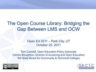 The Open Course Library: Bridging the
    Gap Between LMS and OCW

             Open Ed 2011 – Park City, UT
                  October 25, 2011

        Tom Caswell, Open Education Policy Associate
  Connie Broughton, Director of eLearnng and Open Education
     WA State Board for Community & Technical Colleges
 