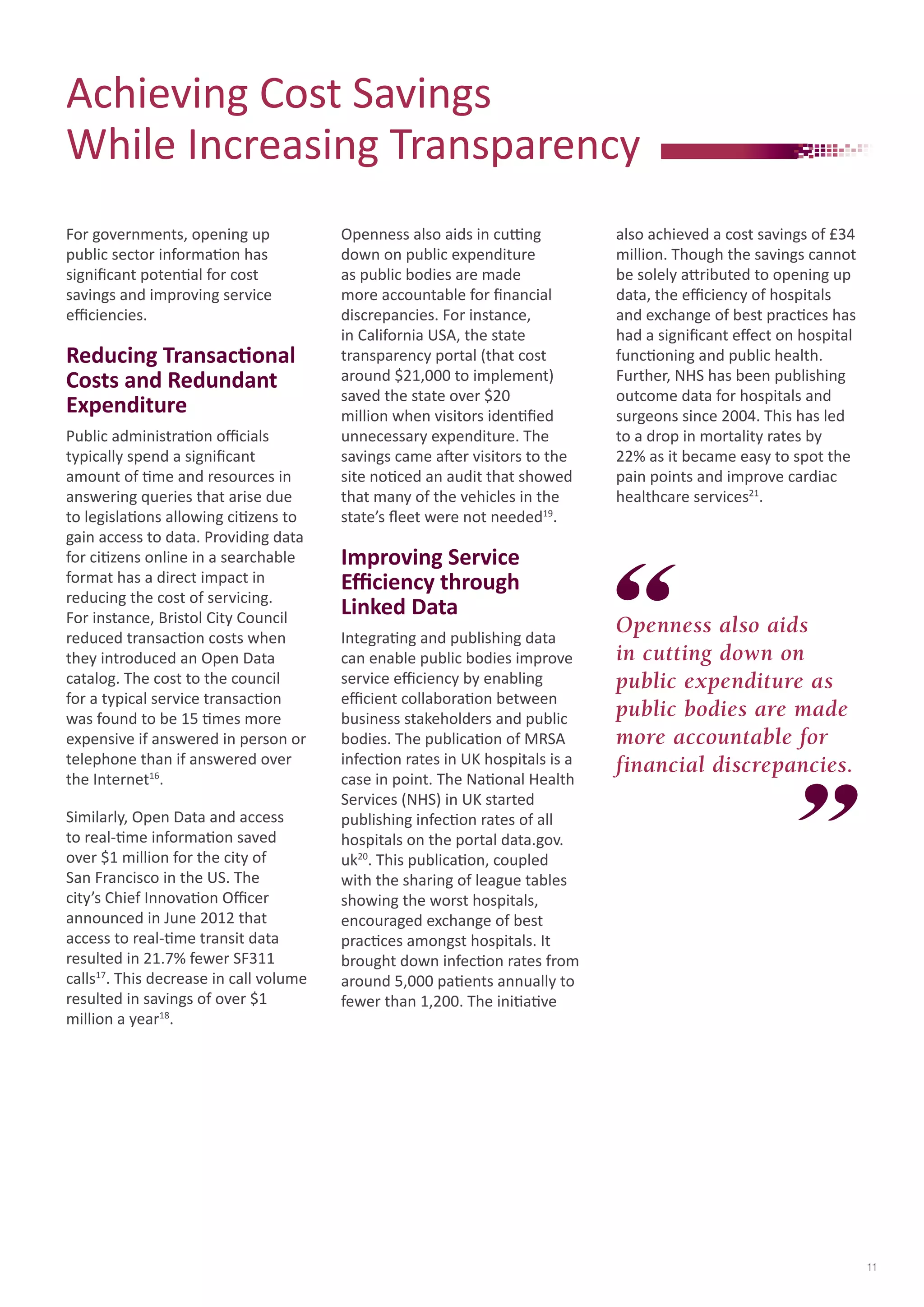 Achieving Cost Savings 
While Increasing Transparency 
For governments, opening up 
public sector information has 
significant potential for cost 
savings and improving service 
efficiencies. 
Reducing Transactional 
Costs and Redundant 
Expenditure 
Public administration officials 
typically spend a significant 
amount of time and resources in 
answering queries that arise due 
to legislations allowing citizens to 
gain access to data. Providing data 
for citizens online in a searchable 
format has a direct impact in 
reducing the cost of servicing. 
For instance, Bristol City Council 
reduced transaction costs when 
they introduced an Open Data 
catalog. The cost to the council 
for a typical service transaction 
was found to be 15 times more 
expensive if answered in person or 
telephone than if answered over 
the Internet16. 
Similarly, Open Data and access 
to real-time information saved 
over $1 million for the city of 
San Francisco in the US. The 
city’s Chief Innovation Officer 
announced in June 2012 that 
access to real-time transit data 
resulted in 21.7% fewer SF311 
calls17. This decrease in call volume 
resulted in savings of over $1 
million a year18. 
Openness also aids in cutting 
down on public expenditure 
as public bodies are made 
more accountable for financial 
discrepancies. For instance, 
in California USA, the state 
transparency portal (that cost 
around $21,000 to implement) 
saved the state over $20 
million when visitors identified 
unnecessary expenditure. The 
savings came after visitors to the 
site noticed an audit that showed 
that many of the vehicles in the 
state’s fleet were not needed19. 
Improving Service 
Efficiency through 
Linked Data 
Integrating and publishing data 
can enable public bodies improve 
service efficiency by enabling 
efficient collaboration between 
business stakeholders and public 
bodies. The publication of MRSA 
infection rates in UK hospitals is a 
case in point. The National Health 
Services (NHS) in UK started 
publishing infection rates of all 
hospitals on the portal data.gov. 
uk20. This publication, coupled 
with the sharing of league tables 
showing the worst hospitals, 
encouraged exchange of best 
practices amongst hospitals. It 
brought down infection rates from 
around 5,000 patients annually to 
fewer than 1,200. The initiative 
also achieved a cost savings of £34 
million. Though the savings cannot 
be solely attributed to opening up 
data, the efficiency of hospitals 
and exchange of best practices has 
had a significant effect on hospital 
functioning and public health. 
Further, NHS has been publishing 
outcome data for hospitals and 
surgeons since 2004. This has led 
to a drop in mortality rates by 
22% as it became easy to spot the 
pain points and improve cardiac 
healthcare services21. 
Openness also aids 
in cutting down on 
public expenditure as 
public bodies are made 
more accountable for 
financial discrepancies. 
11 
 