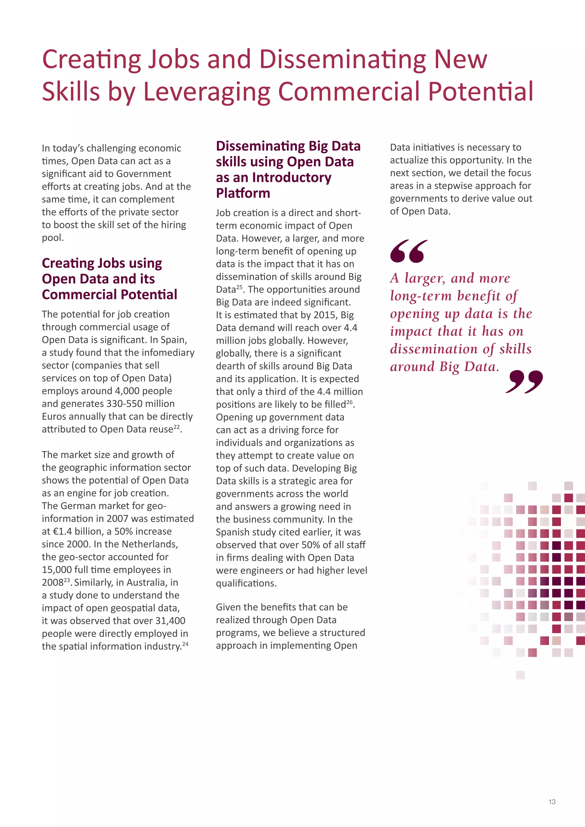 13 
Creating Jobs and Disseminating New 
Skills by Leveraging Commercial Potential 
A larger, and more 
long-term benefit of 
opening up data is the 
impact that it has on 
dissemination of skills 
around Big Data. 
In today’s challenging economic 
times, Open Data can act as a 
significant aid to Government 
efforts at creating jobs. And at the 
same time, it can complement 
the efforts of the private sector 
to boost the skill set of the hiring 
pool. 
Creating Jobs using 
Open Data and its 
Commercial Potential 
The potential for job creation 
through commercial usage of 
Open Data is significant. In Spain, 
a study found that the infomediary 
sector (companies that sell 
services on top of Open Data) 
employs around 4,000 people 
and generates 330-550 million 
Euros annually that can be directly 
attributed to Open Data reuse22. 
The market size and growth of 
the geographic information sector 
shows the potential of Open Data 
as an engine for job creation. 
The German market for geo-information 
in 2007 was estimated 
at €1.4 billion, a 50% increase 
since 2000. In the Netherlands, 
the geo-sector accounted for 
15,000 full time employees in 
200823. Similarly, in Australia, in 
a study done to understand the 
impact of open geospatial data, 
it was observed that over 31,400 
people were directly employed in 
the spatial information industry.24 
Disseminating Big Data 
skills using Open Data 
as an Introductory 
Platform 
Job creation is a direct and short-term 
economic impact of Open 
Data. However, a larger, and more 
long-term benefit of opening up 
data is the impact that it has on 
dissemination of skills around Big 
Data25. The opportunities around 
Big Data are indeed significant. 
It is estimated that by 2015, Big 
Data demand will reach over 4.4 
million jobs globally. However, 
globally, there is a significant 
dearth of skills around Big Data 
and its application. It is expected 
that only a third of the 4.4 million 
positions are likely to be filled26. 
Opening up government data 
can act as a driving force for 
individuals and organizations as 
they attempt to create value on 
top of such data. Developing Big 
Data skills is a strategic area for 
governments across the world 
and answers a growing need in 
the business community. In the 
Spanish study cited earlier, it was 
observed that over 50% of all staff 
in firms dealing with Open Data 
were engineers or had higher level 
qualifications. 
Given the benefits that can be 
realized through Open Data 
programs, we believe a structured 
approach in implementing Open 
Data initiatives is necessary to 
actualize this opportunity. In the 
next section, we detail the focus 
areas in a stepwise approach for 
governments to derive value out 
of Open Data. 
 