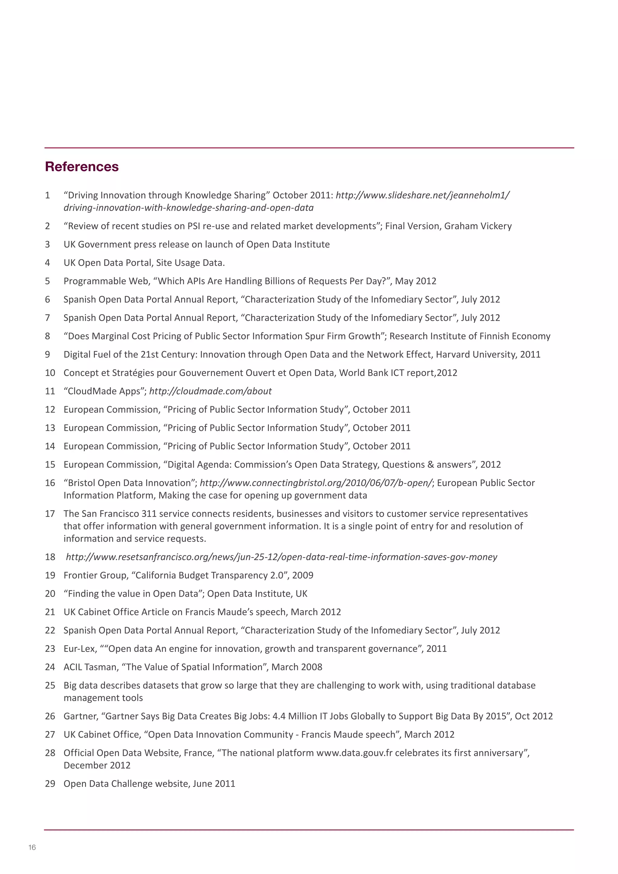 References 
1 “Driving Innovation through Knowledge Sharing” October 2011: http://www.slideshare.net/jeanneholm1/ 
driving-innovation-with-knowledge-sharing-and-open-data 
2 “Review of recent studies on PSI re-use and related market developments”; Final Version, Graham Vickery 
3 UK Government press release on launch of Open Data Institute 
4 UK Open Data Portal, Site Usage Data. 
5 Programmable Web, “Which APIs Are Handling Billions of Requests Per Day?”, May 2012 
6 Spanish Open Data Portal Annual Report, “Characterization Study of the Infomediary Sector”, July 2012 
7 Spanish Open Data Portal Annual Report, “Characterization Study of the Infomediary Sector”, July 2012 
8 “Does Marginal Cost Pricing of Public Sector Information Spur Firm Growth”; Research Institute of Finnish Economy 
9 Digital Fuel of the 21st Century: Innovation through Open Data and the Network Effect, Harvard University, 2011 
10 Concept et Stratégies pour Gouvernement Ouvert et Open Data, World Bank ICT report,2012 
11 “CloudMade Apps”; http://cloudmade.com/about 
12 European Commission, “Pricing of Public Sector Information Study”, October 2011 
13 European Commission, “Pricing of Public Sector Information Study”, October 2011 
14 European Commission, “Pricing of Public Sector Information Study”, October 2011 
15 European Commission, “Digital Agenda: Commission’s Open Data Strategy, Questions & answers”, 2012 
16 “Bristol Open Data Innovation”; http://www.connectingbristol.org/2010/06/07/b-open/; European Public Sector 
Information Platform, Making the case for opening up government data 
17 The San Francisco 311 service connects residents, businesses and visitors to customer service representatives 
that offer information with general government information. It is a single point of entry for and resolution of 
information and service requests. 
18 http://www.resetsanfrancisco.org/news/jun-25-12/open-data-real-time-information-saves-gov-money 
19 Frontier Group, “California Budget Transparency 2.0”, 2009 
20 “Finding the value in Open Data”; Open Data Institute, UK 
21 UK Cabinet Office Article on Francis Maude’s speech, March 2012 
22 Spanish Open Data Portal Annual Report, “Characterization Study of the Infomediary Sector”, July 2012 
23 Eur-Lex, ““Open data An engine for innovation, growth and transparent governance”, 2011 
24 ACIL Tasman, “The Value of Spatial Information”, March 2008 
25 Big data describes datasets that grow so large that they are challenging to work with, using traditional database 
management tools 
26 Gartner, “Gartner Says Big Data Creates Big Jobs: 4.4 Million IT Jobs Globally to Support Big Data By 2015”, Oct 2012 
27 UK Cabinet Office, “Open Data Innovation Community - Francis Maude speech”, March 2012 
28 Official Open Data Website, France, “The national platform www.data.gouv.fr celebrates its first anniversary”, 
December 2012 
29 Open Data Challenge website, June 2011 
16 
 