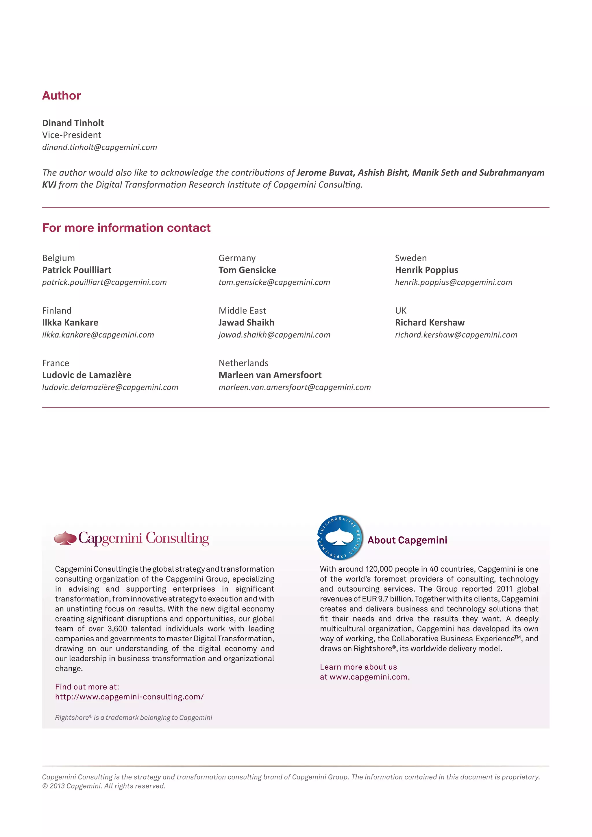 Author 
Dinand Tinholt 
Vice-President 
dinand.tinholt@capgemini.com 
The author would also like to acknowledge the contributions of Jerome Buvat, Ashish Bisht, Manik Seth and Subrahmanyam 
KVJ from the Digital Transformation Research Institute of Capgemini Consulting. 
For more information contact 
Belgium 
Patrick Pouilliart 
patrick.pouilliart@capgemini.com 
Finland 
Ilkka Kankare 
ilkka.kankare@capgemini.com 
France 
Ludovic de Lamazière 
ludovic.delamazière@capgemini.com 
Germany 
Tom Gensicke 
tom.gensicke@capgemini.com 
Middle East 
Jawad Shaikh 
jawad.shaikh@capgemini.com 
Netherlands 
Marleen van Amersfoort 
marleen.van.amersfoort@capgemini.com 
Capgemini Consulting is the global strategy and transformation 
consulting organization of the Capgemini Group, specializing 
in advising and supporting enterprises in significant 
transformation, from innovative strategy to execution and with 
an unstinting focus on results. With the new digital economy 
creating significant disruptions and opportunities, our global 
team of over 3,600 talented individuals work with leading 
companies and governments to master Digital Transformation, 
drawing on our understanding of the digital economy and 
our leadership in business transformation and organizational 
change. 
Find out more at: 
http://www.capgemini-consulting.com/ 
Rightshore® is a trademark belonging to Capgemini 
Sweden 
Henrik Poppius 
henrik.poppius@capgemini.com 
UK 
Richard Kershaw 
richard.kershaw@capgemini.com 
About Capgemini 
With around 120,000 people in 40 countries, Capgemini is one 
of the world’s foremost providers of consulting, technology 
and outsourcing services. The Group reported 2011 global 
revenues of EUR 9.7 billion. Together with its clients, Capgemini 
creates and delivers business and technology solutions that 
fit their needs and drive the results they want. A deeply 
multicultural organization, Capgemini has developed its own 
way of working, the Collaborative Business ExperienceTM, and 
draws on Rightshore®, its worldwide delivery model. 
Learn more about us 
at www.capgemini.com. 
Capgemini Consulting is the strategy and transformation consulting brand of Capgemini Group. The information contained in this document is proprietary. 
© 2013 Capgemini. All rights reserved. 
