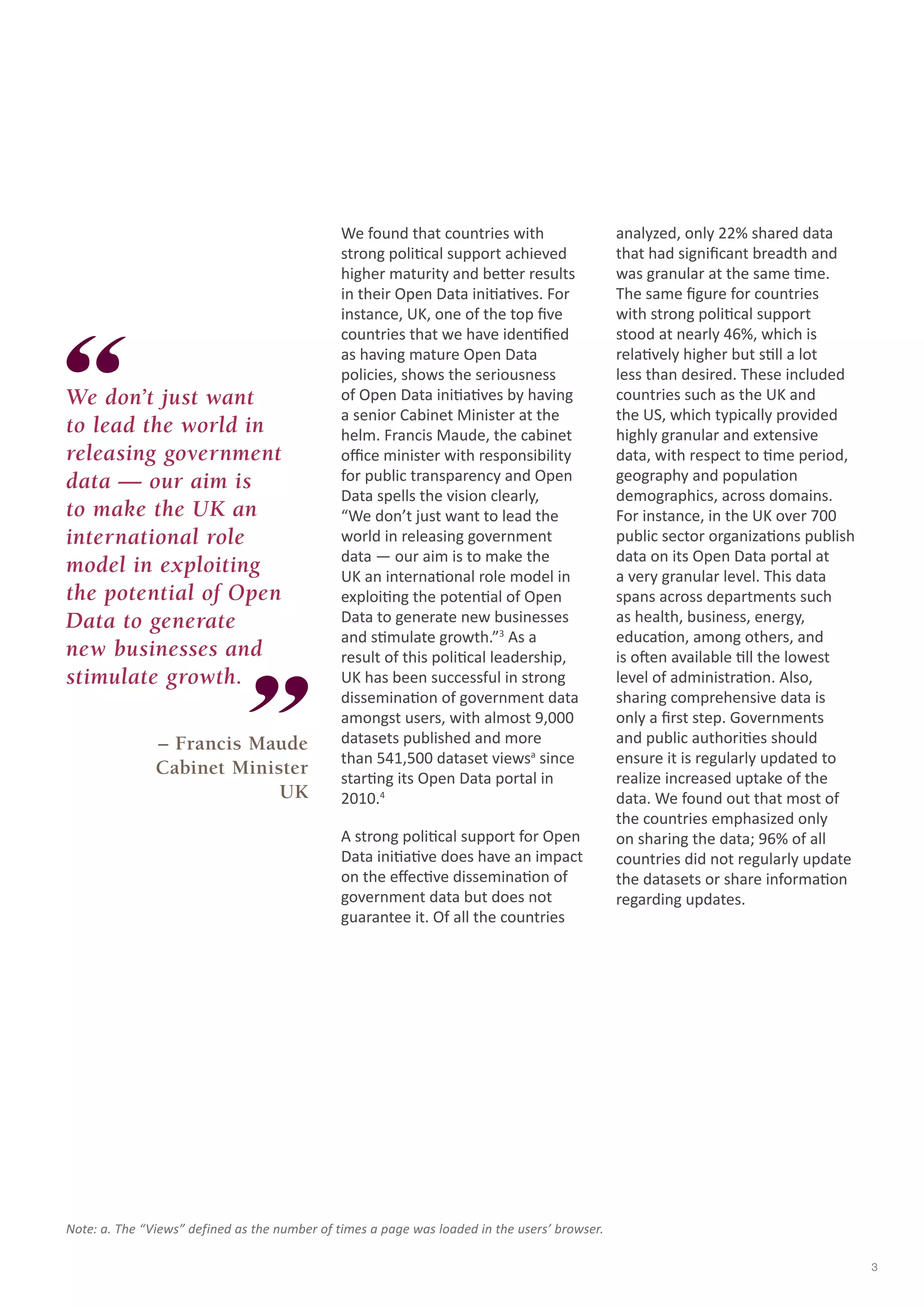 We found that countries with 
strong political support achieved 
higher maturity and better results 
in their Open Data initiatives. For 
instance, UK, one of the top five 
countries that we have identified 
as having mature Open Data 
policies, shows the seriousness 
of Open Data initiatives by having 
a senior Cabinet Minister at the 
helm. Francis Maude, the cabinet 
office minister with responsibility 
for public transparency and Open 
Data spells the vision clearly, 
“We don’t just want to lead the 
world in releasing government 
data — our aim is to make the 
UK an international role model in 
exploiting the potential of Open 
Data to generate new businesses 
and stimulate growth.”3 As a 
result of this political leadership, 
UK has been successful in strong 
dissemination of government data 
amongst users, with almost 9,000 
datasets published and more 
than 541,500 dataset viewsa since 
starting its Open Data portal in 
2010.4 
A strong political support for Open 
Data initiative does have an impact 
on the effective dissemination of 
government data but does not 
guarantee it. Of all the countries 
analyzed, only 22% shared data 
that had significant breadth and 
was granular at the same time. 
The same figure for countries 
with strong political support 
stood at nearly 46%, which is 
relatively higher but still a lot 
less than desired. These included 
countries such as the UK and 
the US, which typically provided 
highly granular and extensive 
data, with respect to time period, 
geography and population 
demographics, across domains. 
For instance, in the UK over 700 
public sector organizations publish 
data on its Open Data portal at 
a very granular level. This data 
spans across departments such 
as health, business, energy, 
education, among others, and 
is often available till the lowest 
level of administration. Also, 
sharing comprehensive data is 
only a first step. Governments 
and public authorities should 
ensure it is regularly updated to 
realize increased uptake of the 
data. We found out that most of 
the countries emphasized only 
on sharing the data; 96% of all 
countries did not regularly update 
the datasets or share information 
regarding updates. 
We don’t just want 
to lead the world in 
releasing government 
data — our aim is 
to make the UK an 
international role 
model in exploiting 
the potential of Open 
Data to generate 
new businesses and 
stimulate growth. 
– Francis Maude 
Cabinet Minister 
UK 
Note: a. The “Views” defined as the number of times a page was loaded in the users’ browser. 
3 
 