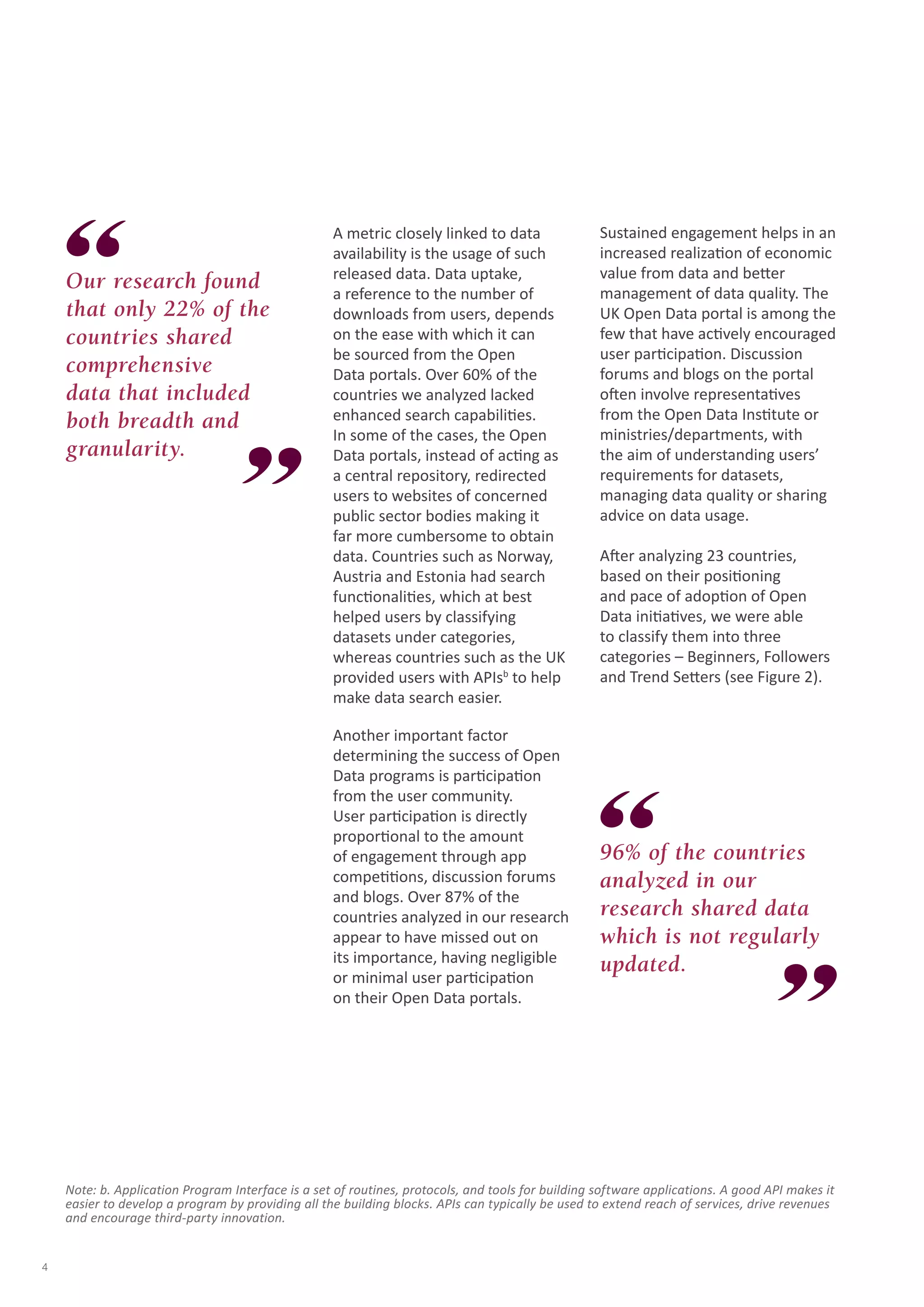 A metric closely linked to data 
availability is the usage of such 
released data. Data uptake, 
a reference to the number of 
downloads from users, depends 
on the ease with which it can 
be sourced from the Open 
Data portals. Over 60% of the 
countries we analyzed lacked 
enhanced search capabilities. 
In some of the cases, the Open 
Data portals, instead of acting as 
a central repository, redirected 
users to websites of concerned 
public sector bodies making it 
far more cumbersome to obtain 
data. Countries such as Norway, 
Austria and Estonia had search 
functionalities, which at best 
helped users by classifying 
datasets under categories, 
whereas countries such as the UK 
provided users with APIsb to help 
make data search easier. 
Another important factor 
determining the success of Open 
Data programs is participation 
from the user community. 
User participation is directly 
proportional to the amount 
of engagement through app 
competitions, discussion forums 
and blogs. Over 87% of the 
countries analyzed in our research 
appear to have missed out on 
its importance, having negligible 
or minimal user participation 
on their Open Data portals. 
Sustained engagement helps in an 
increased realization of economic 
value from data and better 
management of data quality. The 
UK Open Data portal is among the 
few that have actively encouraged 
user participation. Discussion 
forums and blogs on the portal 
often involve representatives 
from the Open Data Institute or 
ministries/departments, with 
the aim of understanding users’ 
requirements for datasets, 
managing data quality or sharing 
advice on data usage. 
After analyzing 23 countries, 
based on their positioning 
and pace of adoption of Open 
Data initiatives, we were able 
to classify them into three 
categories – Beginners, Followers 
and Trend Setters (see Figure 2). 
Our research found 
that only 22% of the 
countries shared 
comprehensive 
data that included 
both breadth and 
granularity. 
96% of the countries 
analyzed in our 
research shared data 
which is not regularly 
updated. 
Note: b. Application Program Interface is a set of routines, protocols, and tools for building software applications. A good API makes it 
easier to develop a program by providing all the building blocks. APIs can typically be used to extend reach of services, drive revenues 
and encourage third-party innovation. 
4 
 